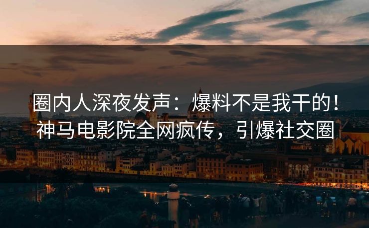 圈内人深夜发声：爆料不是我干的！神马电影院全网疯传，引爆社交圈