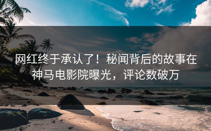 网红终于承认了！秘闻背后的故事在神马电影院曝光，评论数破万