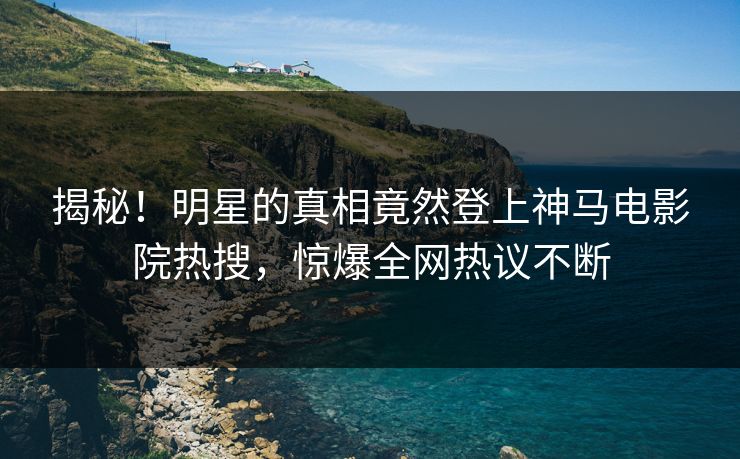 揭秘！明星的真相竟然登上神马电影院热搜，惊爆全网热议不断