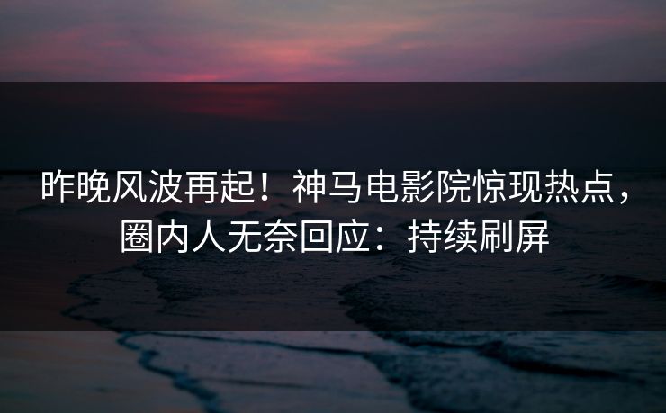 昨晚风波再起！神马电影院惊现热点，圈内人无奈回应：持续刷屏