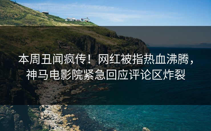本周丑闻疯传！网红被指热血沸腾，神马电影院紧急回应评论区炸裂