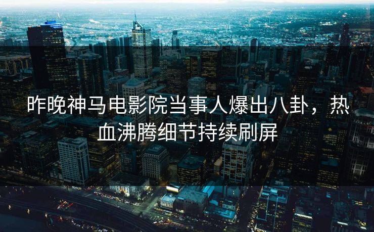 昨晚神马电影院当事人爆出八卦，热血沸腾细节持续刷屏
