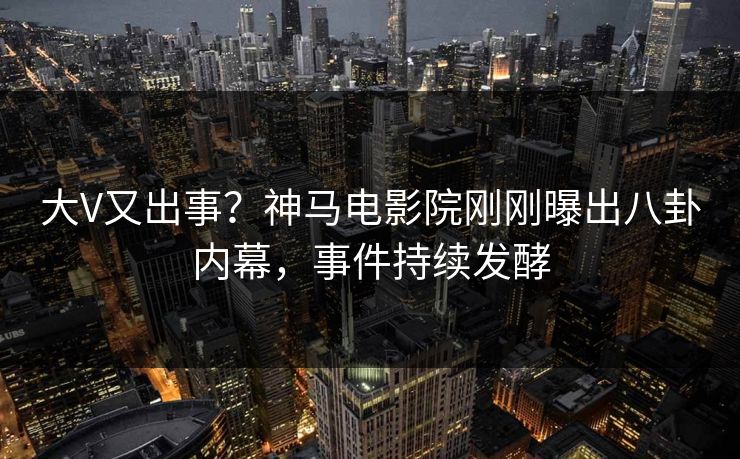 大V又出事？神马电影院刚刚曝出八卦内幕，事件持续发酵