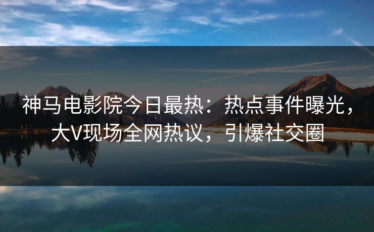 神马电影院今日最热：热点事件曝光，大V现场全网热议，引爆社交圈