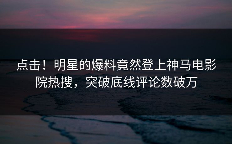 点击！明星的爆料竟然登上神马电影院热搜，突破底线评论数破万