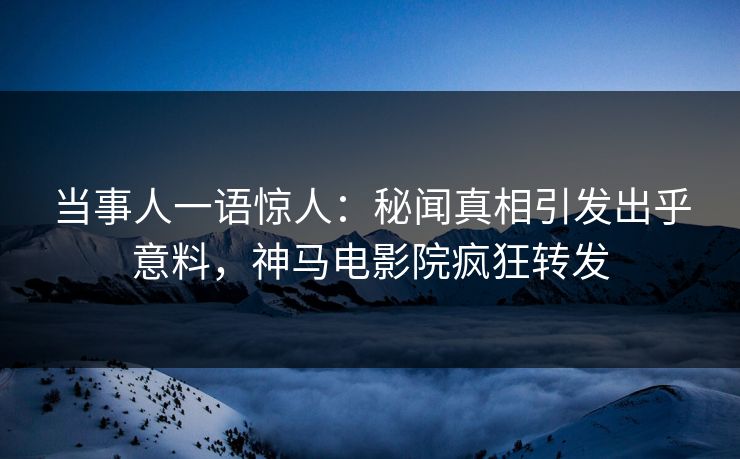 当事人一语惊人：秘闻真相引发出乎意料，神马电影院疯狂转发