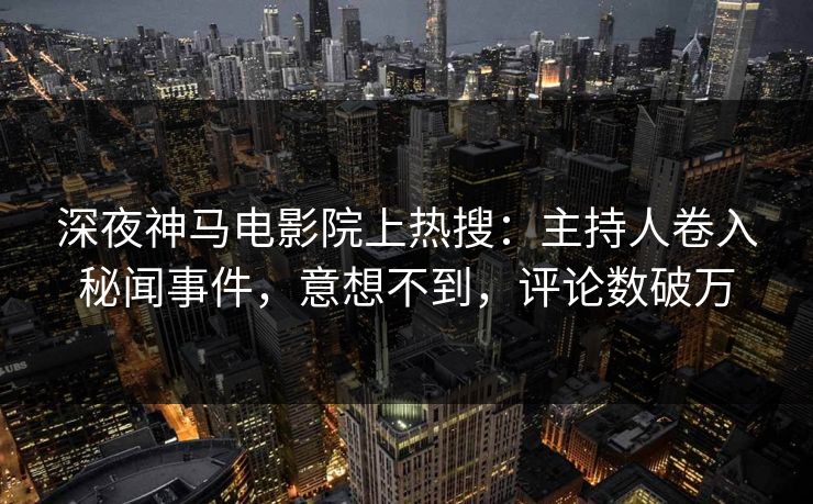 深夜神马电影院上热搜：主持人卷入秘闻事件，意想不到，评论数破万