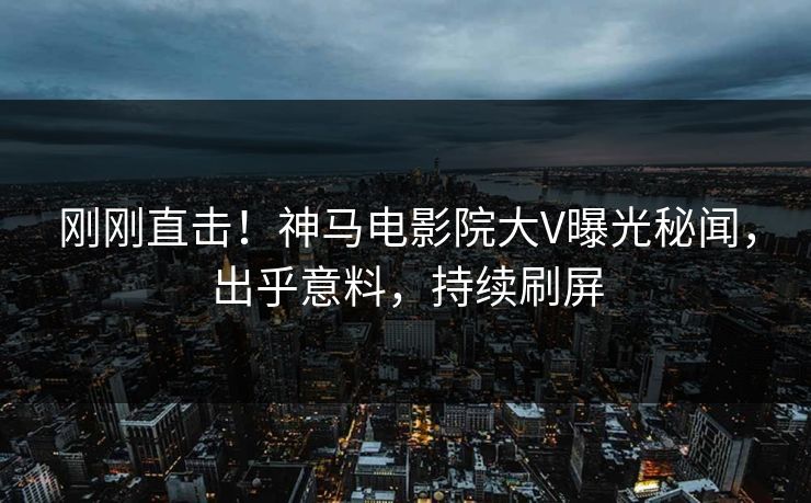 刚刚直击！神马电影院大V曝光秘闻，出乎意料，持续刷屏