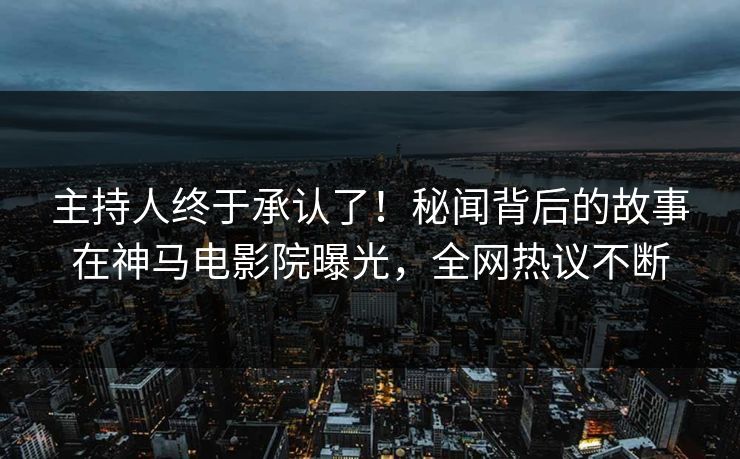 主持人终于承认了！秘闻背后的故事在神马电影院曝光，全网热议不断