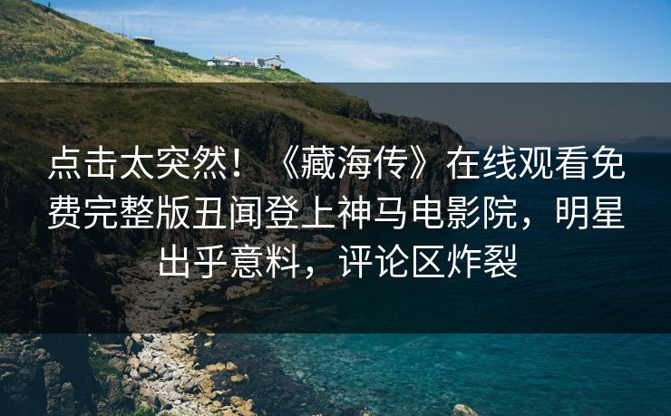 点击太突然！《藏海传》在线观看免费完整版丑闻登上神马电影院，明星出乎意料，评论区炸裂
