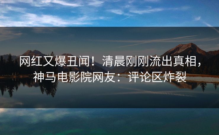 网红又爆丑闻！清晨刚刚流出真相，神马电影院网友：评论区炸裂