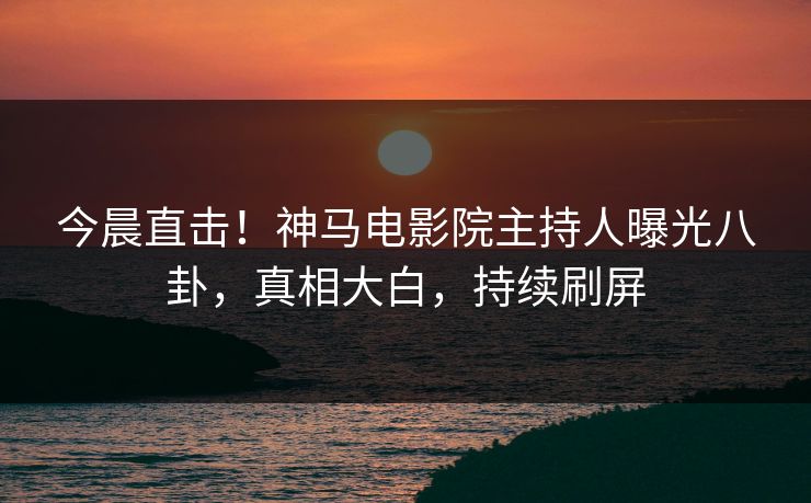 今晨直击！神马电影院主持人曝光八卦，真相大白，持续刷屏