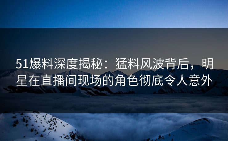 51爆料深度揭秘：猛料风波背后，明星在直播间现场的角色彻底令人意外