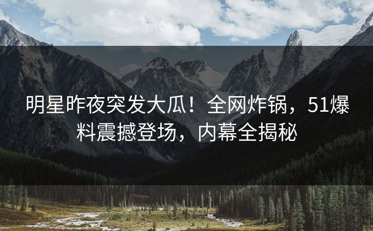 明星昨夜突发大瓜！全网炸锅，51爆料震撼登场，内幕全揭秘