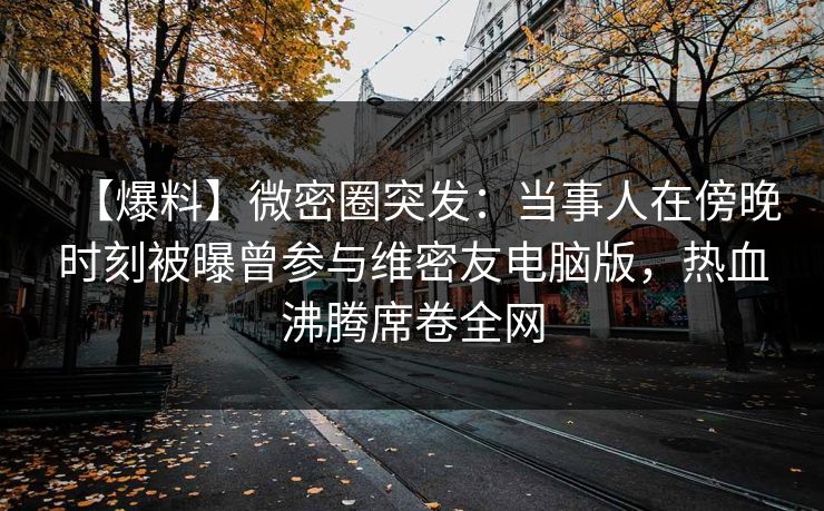 【爆料】微密圈突发：当事人在傍晚时刻被曝曾参与维密友电脑版，热血沸腾席卷全网