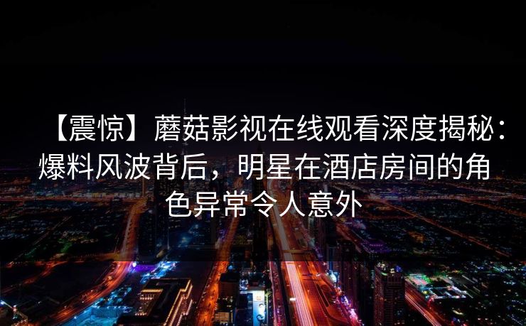 【震惊】蘑菇影视在线观看深度揭秘：爆料风波背后，明星在酒店房间的角色异常令人意外