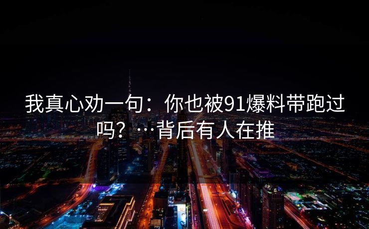 我真心劝一句：你也被91爆料带跑过吗？…背后有人在推