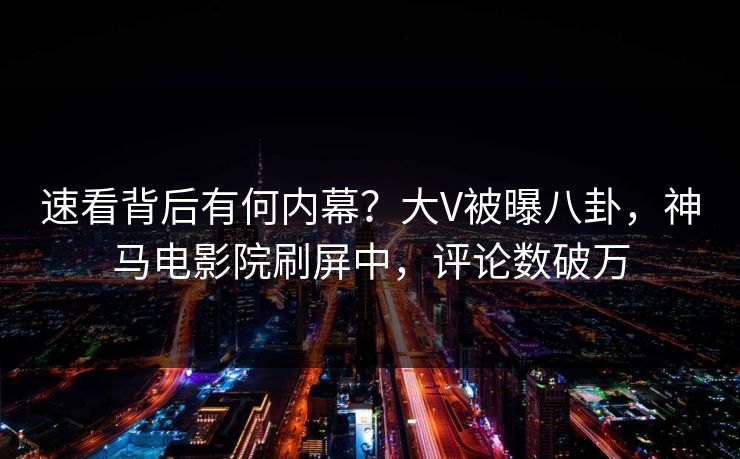 速看背后有何内幕？大V被曝八卦，神马电影院刷屏中，评论数破万
