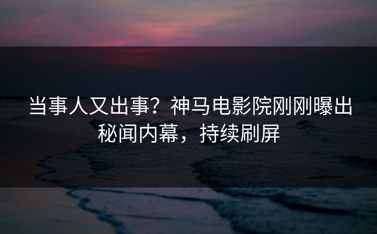 当事人又出事？神马电影院刚刚曝出秘闻内幕，持续刷屏
