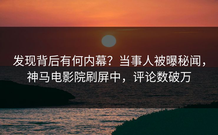 发现背后有何内幕？当事人被曝秘闻，神马电影院刷屏中，评论数破万