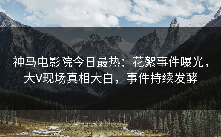 神马电影院今日最热：花絮事件曝光，大V现场真相大白，事件持续发酵