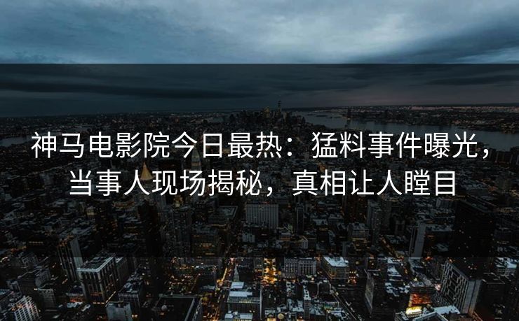 神马电影院今日最热：猛料事件曝光，当事人现场揭秘，真相让人瞠目