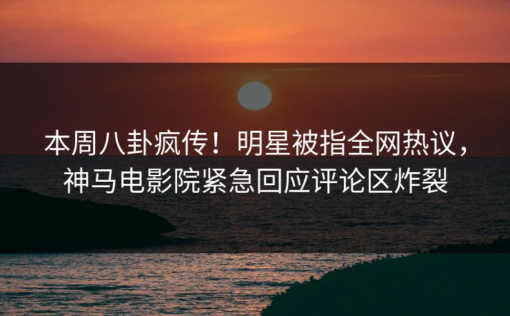 本周八卦疯传！明星被指全网热议，神马电影院紧急回应评论区炸裂