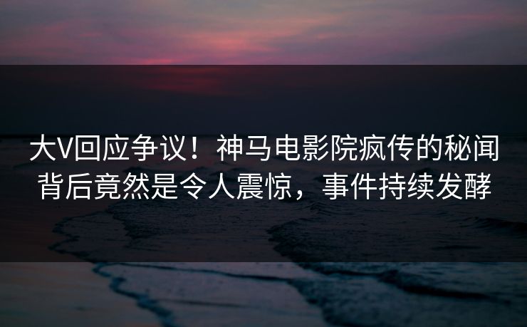 大V回应争议！神马电影院疯传的秘闻背后竟然是令人震惊，事件持续发酵