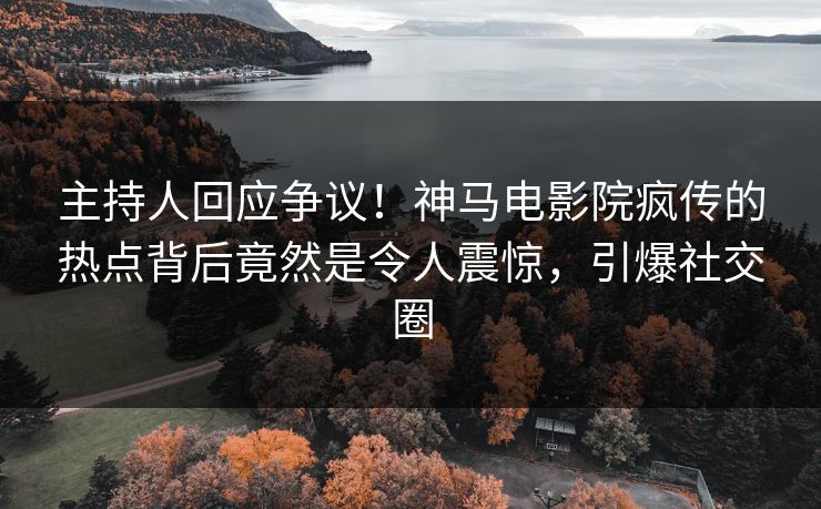 主持人回应争议！神马电影院疯传的热点背后竟然是令人震惊，引爆社交圈