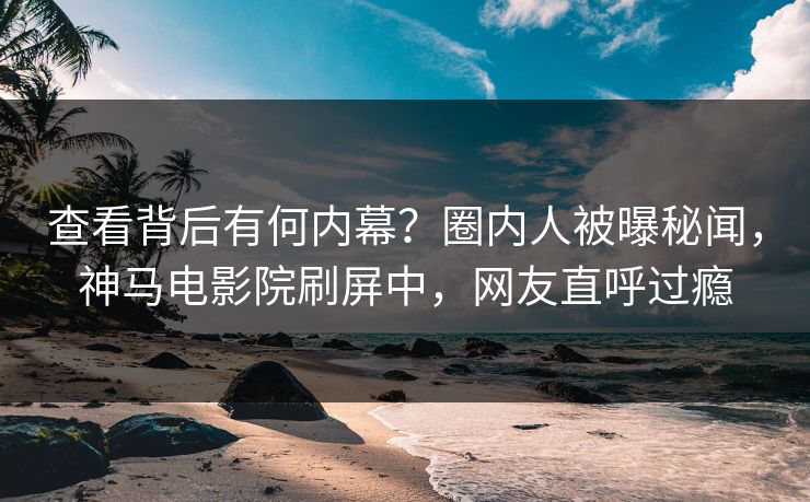 查看背后有何内幕？圈内人被曝秘闻，神马电影院刷屏中，网友直呼过瘾