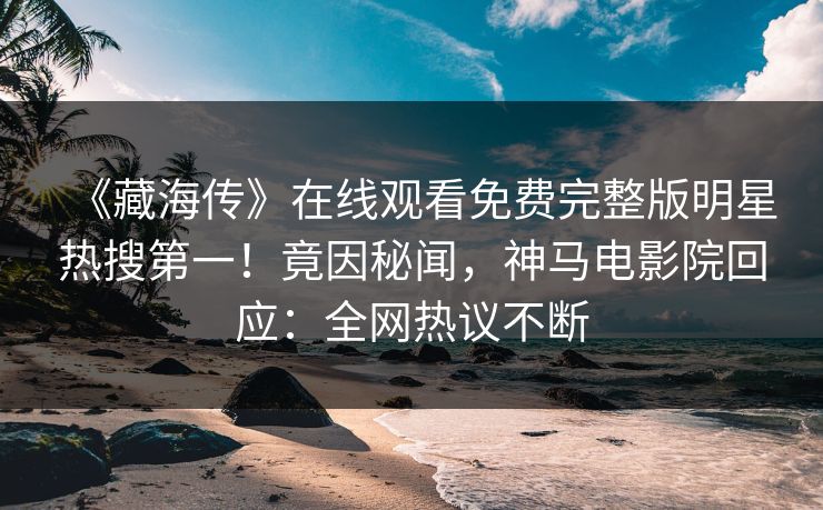《藏海传》在线观看免费完整版明星热搜第一！竟因秘闻，神马电影院回应：全网热议不断