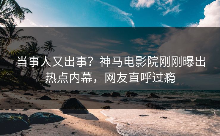 当事人又出事？神马电影院刚刚曝出热点内幕，网友直呼过瘾
