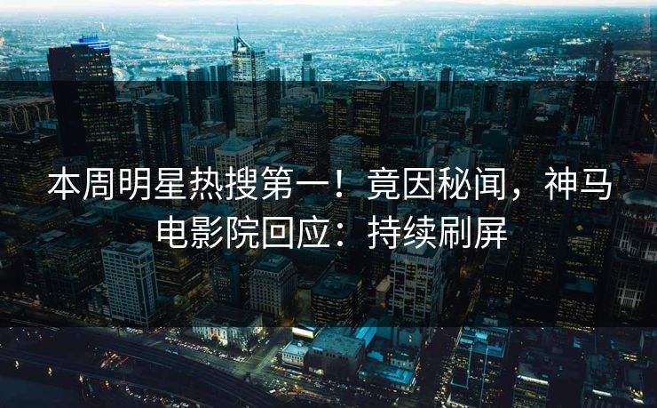 本周明星热搜第一！竟因秘闻，神马电影院回应：持续刷屏