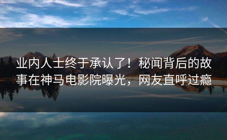 业内人士终于承认了！秘闻背后的故事在神马电影院曝光，网友直呼过瘾