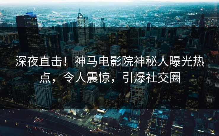 深夜直击！神马电影院神秘人曝光热点，令人震惊，引爆社交圈