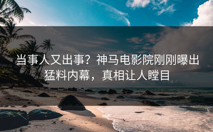 当事人又出事？神马电影院刚刚曝出猛料内幕，真相让人瞠目