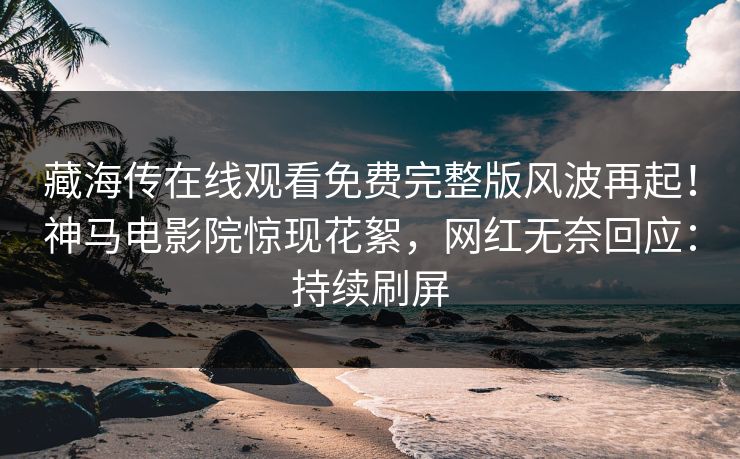 藏海传在线观看免费完整版风波再起！神马电影院惊现花絮，网红无奈回应：持续刷屏