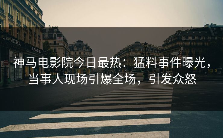 神马电影院今日最热：猛料事件曝光，当事人现场引爆全场，引发众怒
