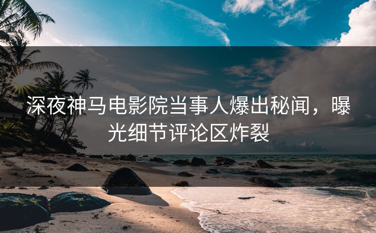 深夜神马电影院当事人爆出秘闻，曝光细节评论区炸裂