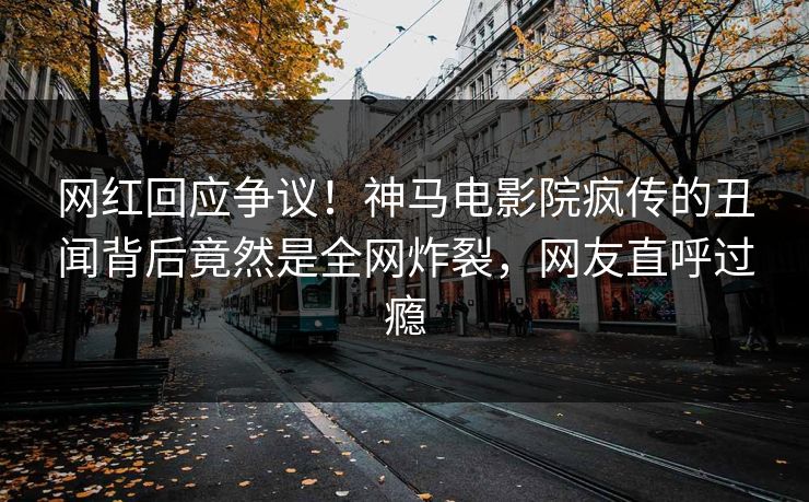 网红回应争议！神马电影院疯传的丑闻背后竟然是全网炸裂，网友直呼过瘾
