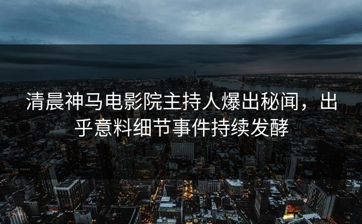 清晨神马电影院主持人爆出秘闻，出乎意料细节事件持续发酵