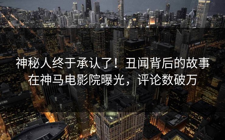 神秘人终于承认了！丑闻背后的故事在神马电影院曝光，评论数破万