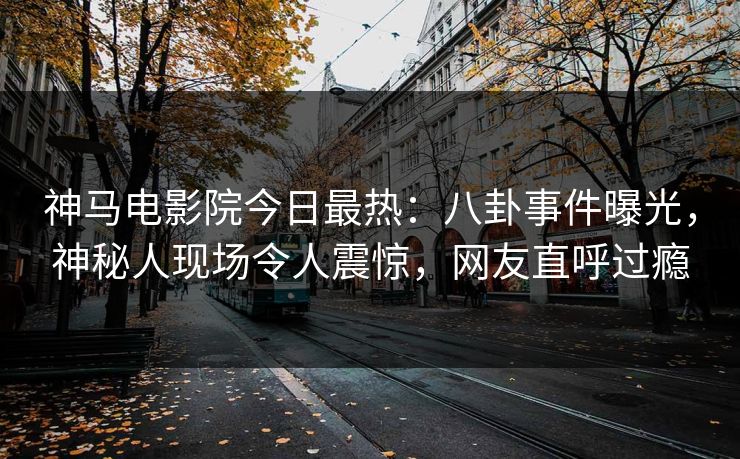 神马电影院今日最热：八卦事件曝光，神秘人现场令人震惊，网友直呼过瘾