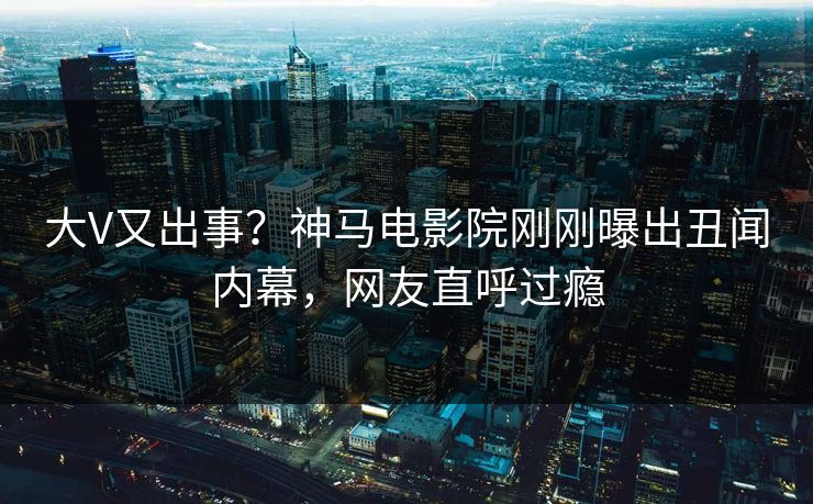 大V又出事？神马电影院刚刚曝出丑闻内幕，网友直呼过瘾