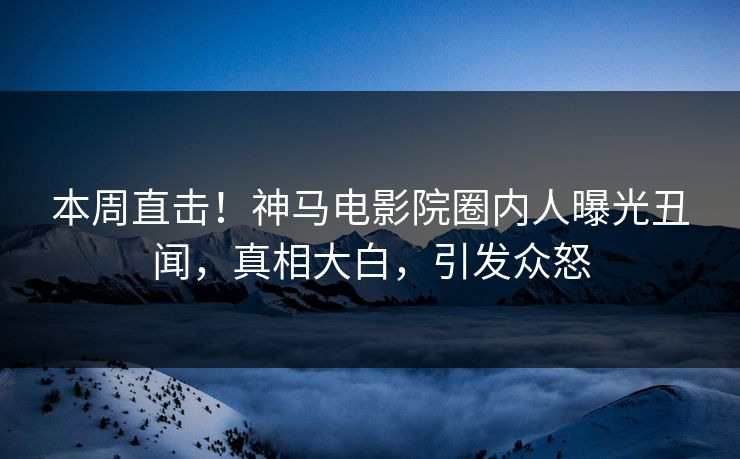 本周直击！神马电影院圈内人曝光丑闻，真相大白，引发众怒