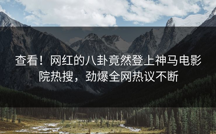 查看！网红的八卦竟然登上神马电影院热搜，劲爆全网热议不断