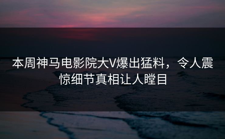 本周神马电影院大V爆出猛料，令人震惊细节真相让人瞠目