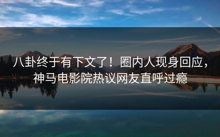 八卦终于有下文了！圈内人现身回应，神马电影院热议网友直呼过瘾