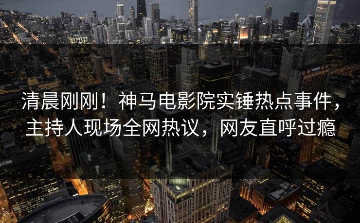 清晨刚刚！神马电影院实锤热点事件，主持人现场全网热议，网友直呼过瘾