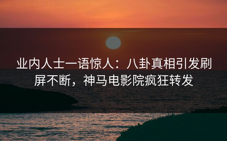 业内人士一语惊人：八卦真相引发刷屏不断，神马电影院疯狂转发